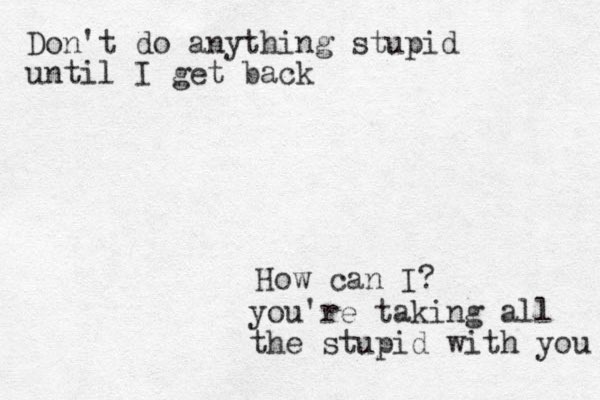 Don't do anything stupid until I get back How can I? you're taking all the stupid with you 
