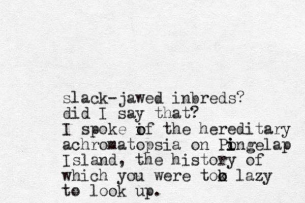 slack-jawed inbreds? did I say that? I spoke if the hereditary achromatopsia on Pongelap i i i Island, the history of which you were tok o o lazy to look up. o o 