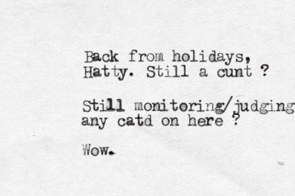 Back from holidays, Hatty. Still a cunt ? Still monitoring/judging any catd on here ? Wow. 