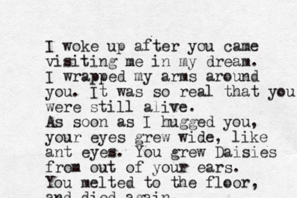 I woke up after you came visiting me in my dream. I wrapped my arms around you. It was so real that you were still alive. As soon as I hugged you, your eyes grew wide, like ant eyes. You grew Daisies from out of your ears. You melted to the floor, and died again,