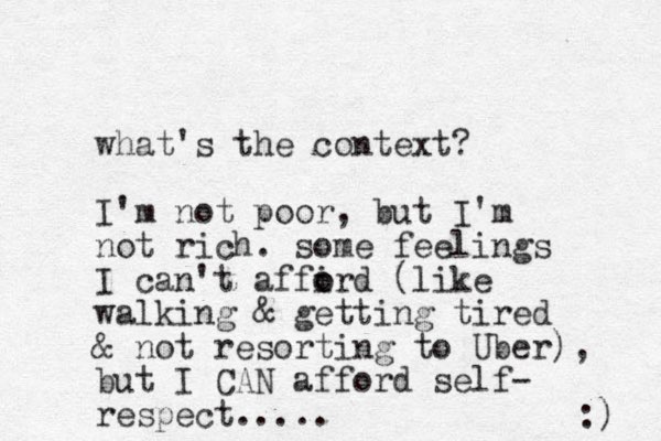 what's the context? I'm not poor, but I'm not rich. some feelings I can't affird o o (like walking & getting tired & not resorting to Uber), but I CAN afford self- respect..... :) 