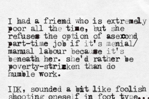 I had a friend who is extremely poor all the time, but she refuses the option of asexond part-time job if it's menial/ manual labour because it's beneath her. she'd rather be poverty-strixken than c c do humble work. IDK, sounded a but i i like foolish shooting oneself in foot type.... c c 