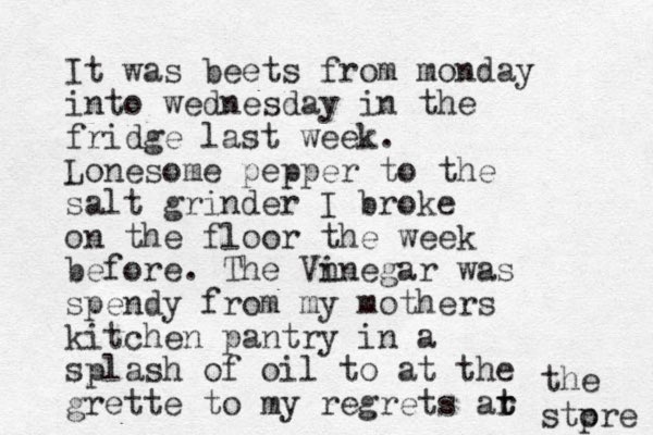 It was beets from monday into wednesday in the fridge last week. Lonesome pepper to the salt grinder I broke on the floor the week before. The Vn inegar was spendy from my mothers kitchen pantry in a splash of oil to at the grette to my regrets ar t t the stp ore 