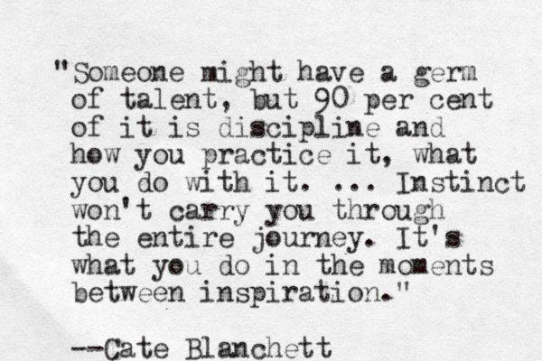 "Someone might have a germ of talent, but 90 per cent of it is discipline and how you practice it, what you do with it. ... Instinct won't carry you through the entire journey. It's what you do in the moments between inspiration." --Cate Blanchett