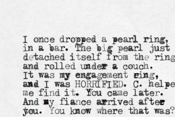 I once dropped a pear l ring, in a bar. The big pearl just detached itself from the ring and rolled under a couch. It was my engagement eing r r , and I was HORRIFIED. C. helped me find it. You came later. And my fiance arrived aftee r r t you. You know where that was? 
