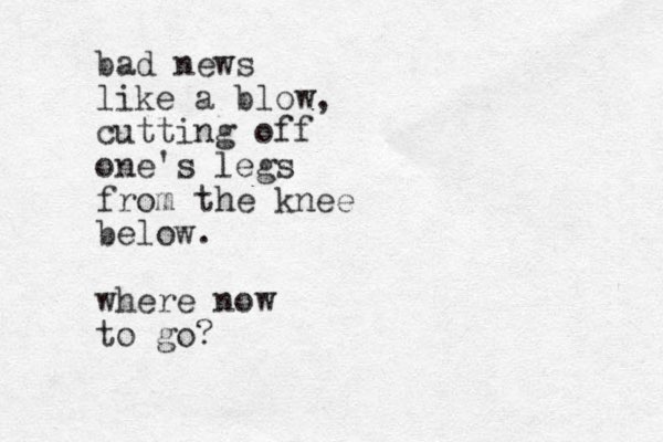 bad news like a blow, cutting off one's legs from the knee below. where now to go? 