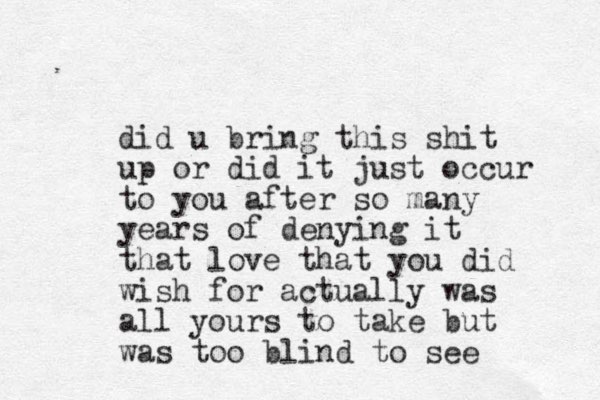 did u bring this shit up or did it just occur to you after so many years of denying it that love that you did wish for actually was all yours to take but was too blind to see