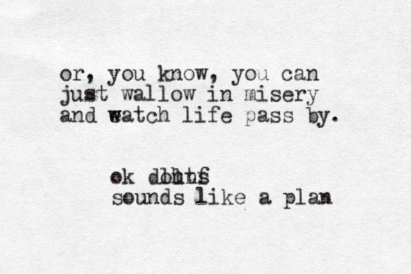 or , you know, you can just wallow in misery and eatch w w life pass by. ok douns ll htf sounds like a plan