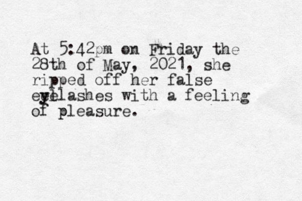 At 5:42pm on Friday the 28th of May, 2021, she ripped off her false eel yelashes y with a feeling of pleasure. p 
