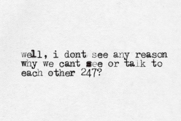 well l, i dont see any reason why we cant see or talk to each other 247?