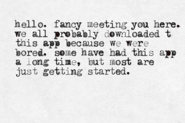 hello. fancy meeting you here. we all probably downloaded t this app because we were bored. some have had this app a long time, but most are just getting started.