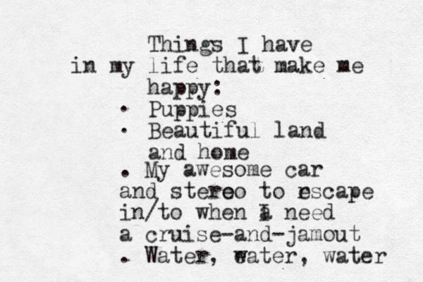 Things I have in my life that make me happy: Puppies Beautiful land and home . . . My awesome car and stero eo to rscape e in/to when a I need a cruise-and-jamout . Water, eater w , water 