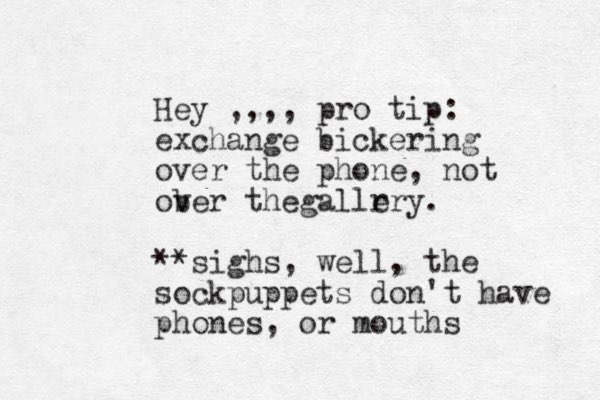 Hey ,,,, pro tip: exchange bickering over the phone, not ob ver thegallr ery. **sighs, well, the sockpuppets don't have phones, or mouths 