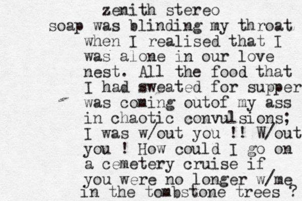zenith stereo soap was blinding my throat when I realised that I was alone in our love nest. All the food d that I had sweated for supper was coming outof my ass in chaotic convulsions; I was w/out you !! W/out you ! How could I go on a cemetery cruise if you were no longer w/me in the tombstone trees ? 