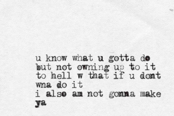 u know what u gotta do but not owning up to it to hell w that if u dont wna do it i also am not gonna make ya 