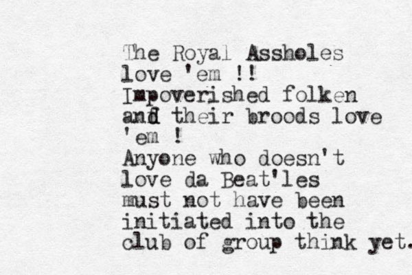 The Royal Assholes love 'em !! Impoverished folken anf d d their broods love 'em ! Anyone who doesn't love da Beat'les must not have been initiated into the club of group think yet. 