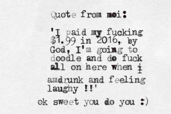 Quote from moi: 'I paid my fucking $1.99 in 2016, by God, I'm going to doodle and do fuck all on here when i I amdrunk and feeling laughy !!' ok sweet you do you :) 