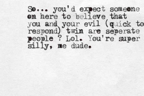 So... you'd expect someone on here to believe that you and your evil (w quick to respond) twin are seperate people ? Lol. You're super silly, me dude.