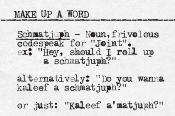 MAKE UP A WORD ----------------------------------- Schmatjuph - Noun, __________ frivolous codespeak for "Joint". ex: "Hey, should I roll up a schmatjuph?" alternatively: "Do you wanna kaleef a schmatjuph?" or just: "Kaleef a matjuph ' ?" 