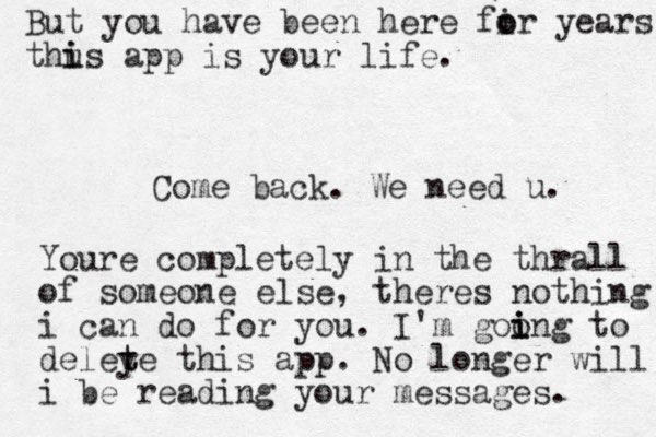 Come back. We need u. Youre completely in the thrall of someone else, theres nothing i can do for you. I'm goo i i ing to deley t te this app. No longer will i be reading your messages. But you have been here fir o o years thus i i app is your life. 