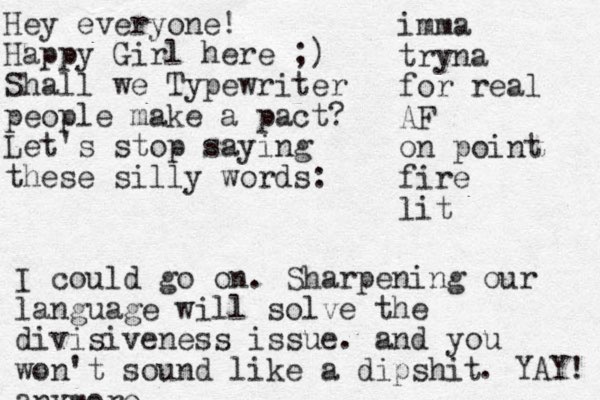 Hey everyone! Happy Girl here ;) Shall we Typewriter people make a pact? Let's stop saying these silly words: imma tryna for real AF on point fire lit I could go on. Sharpening our language will solve the divisiveness issue. and you won't sound like a dipshit anymore . YAY! 