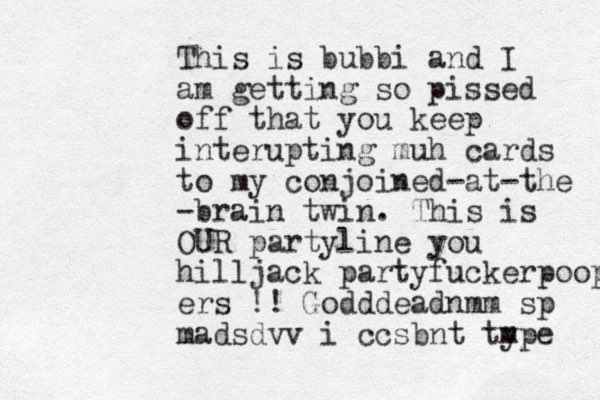 This is bubbi and I am getting so pissed off that you keep interupting muh cards to my conjoined-at-the -brain twin. This is OUR partyline you hilljack partyfuckerpoop ers !! Godddeadnmm sp madsdvv i ccsbnt type m 