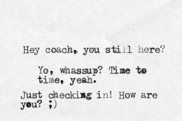 Hey coach, you still here? Yo, whassup? Time to time. , yeah. Just checking in! How are you? ;)