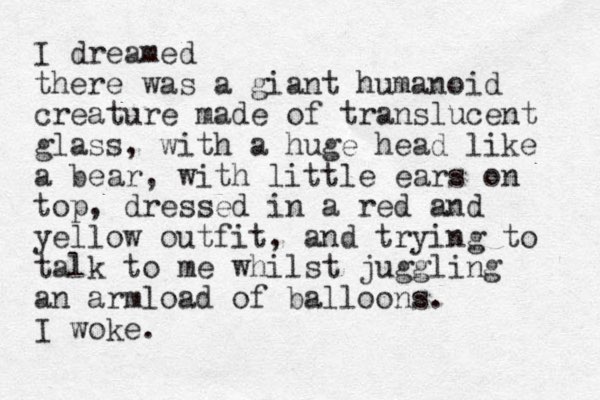 I dreamed there was a giant humanoid creature made of translucent glass, with a huge head like a bear, with little ears on top, dressed in a red and yellow outfit, and trying to talk to me whilst juggling an armload of balloons. I woke.