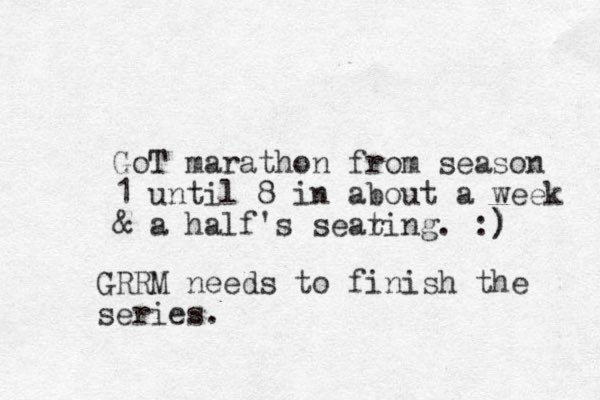 GoT marathon from season 1 until 8 in about a week & a half's sear ting. :) ) GRRM needs to finish the series.