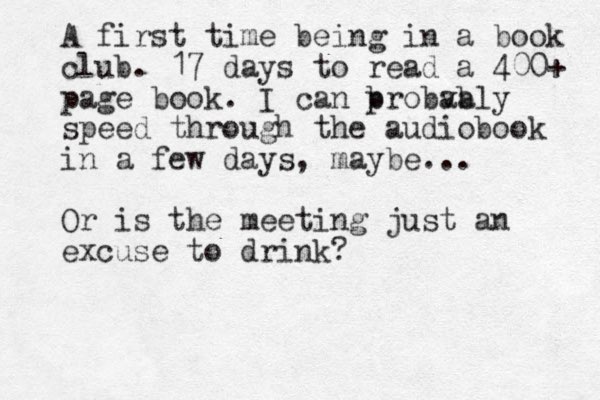 A first time being in a book club. 17 days to read a 400+ page book. I can b probva ably speed through the audiobook in a few days, maybe. .. Or is the meeting just an excuse to drink?