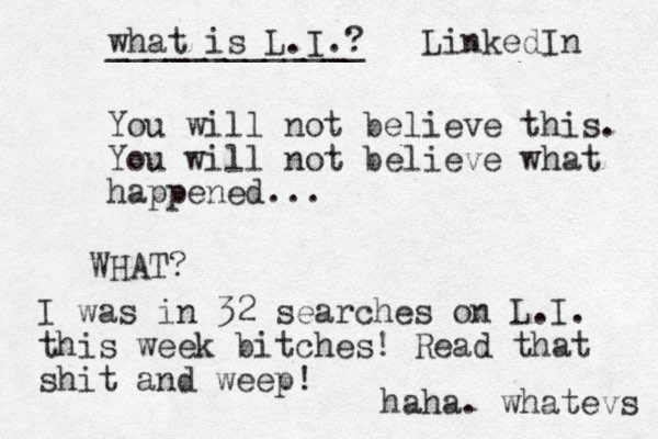 You will not believe this. You will not believe what happened... WHAT? I was in 32 searches on L.I. this week bitches! Read that shit and weep! haha. whatevs what is L.I.? _____________ LinkedIn 