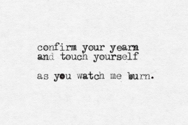 confirm your yearn and touch yourself as you watch me burn.