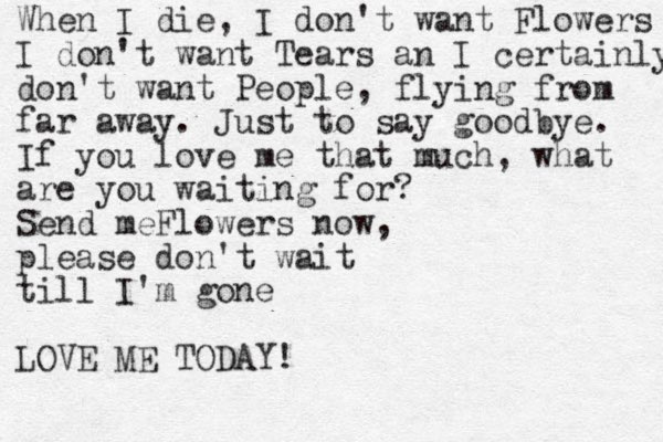 When I die, I don't want Flowers I don't want Tears an I certainly don't want People, flying from far away. Just to say goodbye . If you love me that much, what are you waiting for? Send meFlowers now, please don't wait till I'm gone LOVE ME TODAY!