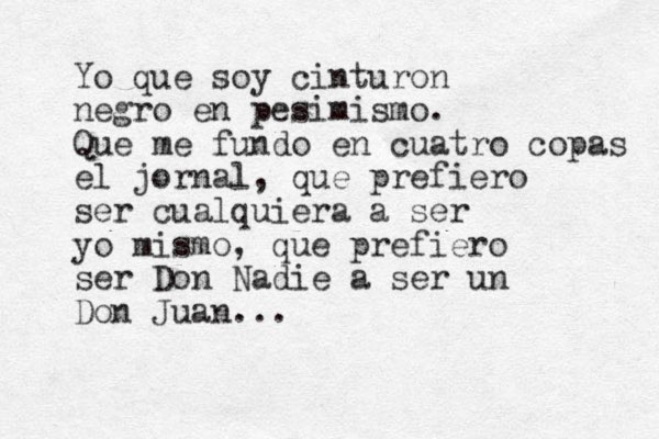 Yo que soy cinturon negro en pesimismo. Que me fundo en cuatro copas el jornal, que prefiero ser cualquiera a ser yo mismo, que prefiero ser Don Nadie a ser un Don Juan...