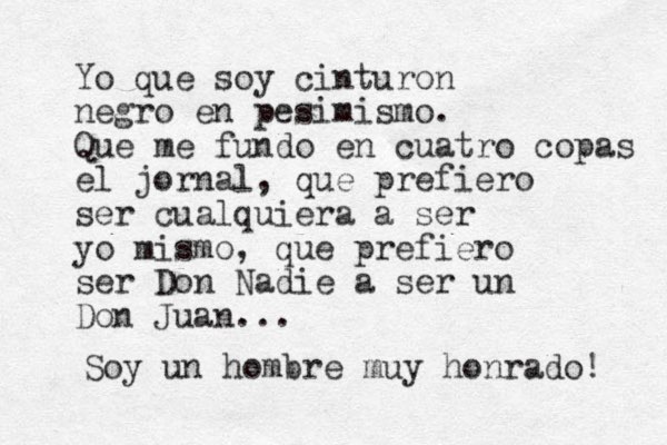 Yo que soy cinturon negro en pesimismo. Que me fundo en cuatro copas el jornal, que prefiero ser cualquiera a ser yo mismo, que prefiero ser Don Nadie a ser un Don Juan... Soy un hombre muy honrado! 