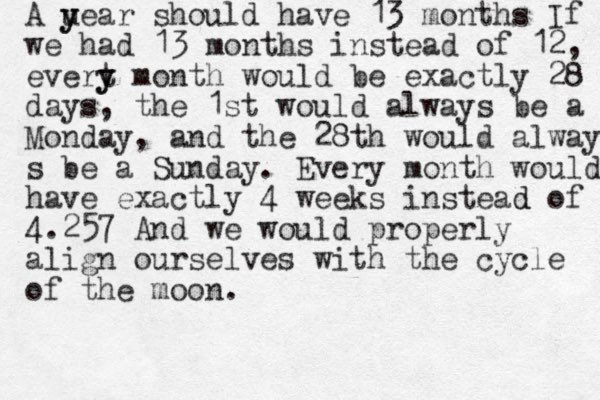 A uear y y should have 13 months If we had 13 months instead of 12, evert y y month would be exactly 28 days, the 1st would always be a Monday, and the 28th would always s be a Sunday. Every month would have exactly 4 weeks instead d of 4.257 And we would properly align ourselves with the cycle of the moon.