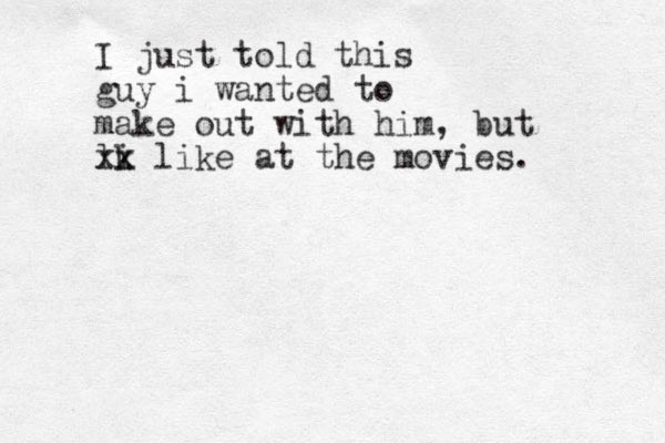 I just told this guy i wanted to make out with him, but lk i xx like at the movies. 