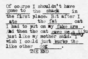 Of course I shouldn't have _________ the __________ in the furst i i place. But after I ___________ the _________ cat I had to put on my __________. Abd n n then the cat ___________ ju just like my mother saud i i . I wish I could just ___________ like other __________. THE E gone to shack ate fat fake arm gave me a ti tummy burbp the do