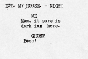 EXT. MY HOUSE. - NIGHT ME Man, it sure is dark ine x x x here. GHOST Booo!