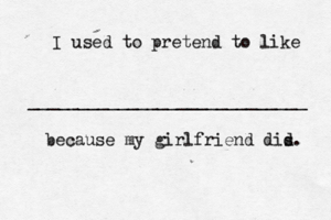 I used to pretend to like ____________________________ because my girlfriend dis d.
