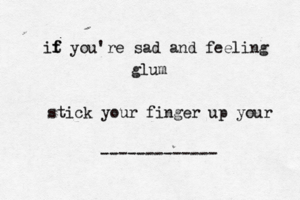 it f f you're sad and feeling glum stick your finger up your -------------