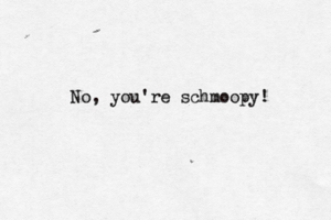 No, you're schmoopy