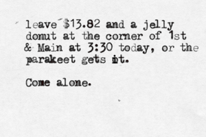 leave $13.82 and a jelly donut at the corner of 1st & Main at 3:30 today, or the parakeet gets o i it. Come alone.