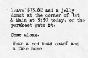 leave $13.82 and a jelly donut at the corner of 1st & Main at 3:30 today, or the parakeet gets o i it. Come alone Wear a red head scarf and a fake nos