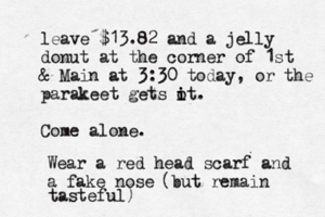 leave $13.82 and a jelly donut at the corner of 1st & Main at 3:30 today, or the parakeet gets o i it. Come alone Wear a red head scarf and a fake no (but remain tasteful