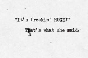 Tfat's what she said. g h h h "It's freakin' HUGE!"