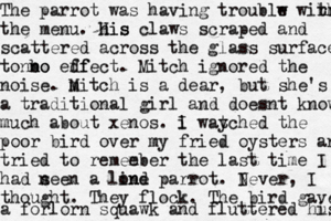 The parrot was having troublw e wihr r th the menu. his His claws scraped and scattered across the glass surface ton no n bo edf ffect. Mitch ignored the noise. m Mitch is a dear, but she's a traditional girl and doesnt know much about xenos. i I way tched the poor bird over my fried oysters and tried to remee mber the last time I had n seen a lind one parrot. I Never, I thought. They flock. The bird gave a forlorn squawk and fluttered hu is