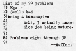 List of my 99 problems 1) Ego 2) Sm ells bad 3) 4) 5) 6) 7) 8) 9) --Wuffers ______ Problems eight through 9 being a hom Well, I actually am. Nice job being mature sapien not