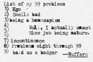 List of my 99 problems 1) Ego 2) Sm ells bad 3) 4) 5) 6) 7) 8) 9) --Wuffers ______ Problems eight through 9 being a hom Well, I actually am. Nice job being mature sapien no incontinenc bald as a badge