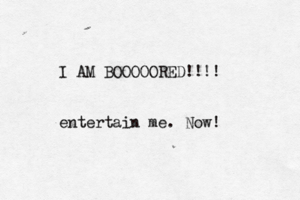 I AM BOOOOORED!!!! entertain me . Now